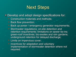 Next StepsNext Steps
Develop and adopt design specifications for:Develop and adopt design specifications for:

Construction materials and methods;Construction materials and methods;

Back flow prevention;Back flow prevention;

Back up power / emergency generator requirements;Back up power / emergency generator requirements;

Stormwater regulations; on-site detention andStormwater regulations; on-site detention and
retention requirements; limitations on sewer tie-ins;retention requirements; limitations on sewer tie-ins;
green-roof incentives; bio-swales and rain gardens;green-roof incentives; bio-swales and rain gardens;
underground retention for delayed discharge;underground retention for delayed discharge;

Limits on impervious cover;Limits on impervious cover;

Incentives for adaptation and voluntaryIncentives for adaptation and voluntary
implementation of stormwater detention where notimplementation of stormwater detention where not
required.required.
 