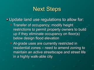 Next StepsNext Steps
Update land use regulations to allow for:Update land use regulations to allow for:

Transfer of occupancy; modify heightTransfer of occupancy; modify height
restrictions to permit property owners to buildrestrictions to permit property owners to build
up if they eliminate occupancy on floor(s)up if they eliminate occupancy on floor(s)
below design flood elevationbelow design flood elevation

At-grade uses are currently restricted inAt-grade uses are currently restricted in
residential zones – need to amend zoning toresidential zones – need to amend zoning to
maintain an active streetscape and street lifemaintain an active streetscape and street life
in a highly walk-able cityin a highly walk-able city
 