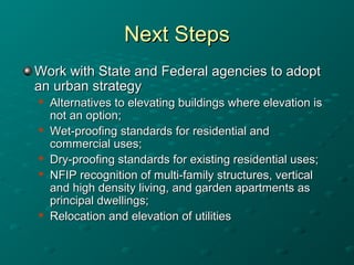 Next StepsNext Steps
Work with State and Federal agencies to adoptWork with State and Federal agencies to adopt
an urban strategyan urban strategy

Alternatives to elevating buildings where elevation isAlternatives to elevating buildings where elevation is
not an option;not an option;

Wet-proofing standards for residential andWet-proofing standards for residential and
commercial uses;commercial uses;

Dry-proofing standards for existing residential uses;Dry-proofing standards for existing residential uses;

NFIP recognition of multi-family structures, verticalNFIP recognition of multi-family structures, vertical
and high density living, and garden apartments asand high density living, and garden apartments as
principal dwellings;principal dwellings;

Relocation and elevation of utilitiesRelocation and elevation of utilities
 