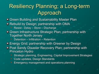 Resiliency Planning; a Long-termResiliency Planning; a Long-term
ApproachApproach
Green Building and Sustainability Master PlanGreen Building and Sustainability Master Plan
Rebuild by Design; partnership with OMARebuild by Design; partnership with OMA

Resist - Delay – Store – DischargeResist - Delay – Store – Discharge
Green Infrastructure Strategic Plan; partnership withGreen Infrastructure Strategic Plan; partnership with
Together North JerseyTogether North Jersey

Detention – Infiltration – RetentionDetention – Infiltration – Retention
Energy Grid; partnership with Greener by DesignEnergy Grid; partnership with Greener by Design
Post Sandy Disaster Recovery Plan; partnership withPost Sandy Disaster Recovery Plan; partnership with
Princeton HydroPrinceton Hydro

Strategic planning, Engineering, Capital Improvement StrategiesStrategic planning, Engineering, Capital Improvement Strategies

Code updates, Design StandardsCode updates, Design Standards

Emergency management and operations planningEmergency management and operations planning
 
