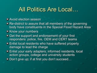 All Politics Are Local…All Politics Are Local…
Avoid election seasonAvoid election season
Re-district to assure that all members of the governingRe-district to assure that all members of the governing
body have constituents in the Special Flood Hazard Areabody have constituents in the Special Flood Hazard Area
Know your numbersKnow your numbers
Get the support and endorsement of your firstGet the support and endorsement of your first
responders: police, fire, OEM and CERT teamsresponders: police, fire, OEM and CERT teams
Enlist local residents who have suffered propertyEnlist local residents who have suffered property
damage to lead the chargedamage to lead the charge
Enlist your early adapters; informed residents, localEnlist your early adapters; informed residents, local
action groups, college and university studentsaction groups, college and university students
Don’t give up; if at first you don’t succeed…Don’t give up; if at first you don’t succeed…
 