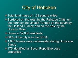 City of HobokenCity of Hoboken
Total land mass of 1.28 square milesTotal land mass of 1.28 square miles
Bordered on the west by the Palisade Cliffs; onBordered on the west by the Palisade Cliffs; on
the north by the Lincoln Tunnel; on the south bythe north by the Lincoln Tunnel; on the south by
the Holland Tunnel; and on the east by thethe Holland Tunnel; and on the east by the
Hudson RiverHudson River
Home to 52,000 residentsHome to 52,000 residents
80% of the city is in the SFHA80% of the city is in the SFHA
1,800 homes were under-water during Hurricane1,800 homes were under-water during Hurricane
SandySandy
175 identified as Sever Repetitive Loss175 identified as Sever Repetitive Loss
propertiesproperties
 