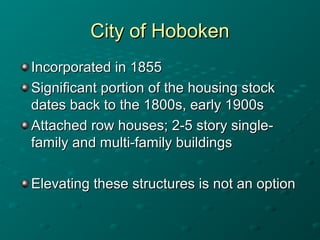 City of HobokenCity of Hoboken
Incorporated in 1855Incorporated in 1855
Significant portion of the housing stockSignificant portion of the housing stock
dates back to the 1800s, early 1900sdates back to the 1800s, early 1900s
Attached row houses; 2-5 story single-Attached row houses; 2-5 story single-
family and multi-family buildingsfamily and multi-family buildings
Elevating these structures is not an optionElevating these structures is not an option
 