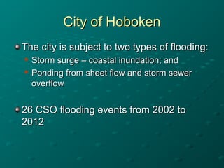 City of HobokenCity of Hoboken
The city is subject to two types of flooding:The city is subject to two types of flooding:

Storm surge – coastal inundation; andStorm surge – coastal inundation; and

Ponding from sheet flow and storm sewerPonding from sheet flow and storm sewer
overflowoverflow
26 CSO flooding events from 2002 to26 CSO flooding events from 2002 to
20122012
 