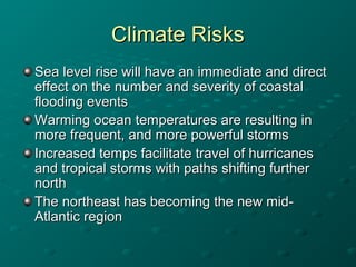 Climate RisksClimate Risks
Sea level rise will have an immediate and directSea level rise will have an immediate and direct
effect on the number and severity of coastaleffect on the number and severity of coastal
flooding eventsflooding events
Warming ocean temperatures are resulting inWarming ocean temperatures are resulting in
more frequent, and more powerful stormsmore frequent, and more powerful storms
Increased temps facilitate travel of hurricanesIncreased temps facilitate travel of hurricanes
and tropical storms with paths shifting furtherand tropical storms with paths shifting further
northnorth
The northeast has becoming the new mid-The northeast has becoming the new mid-
Atlantic regionAtlantic region
 