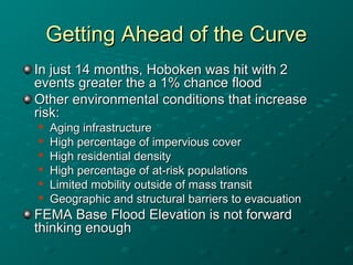 Getting Ahead of the CurveGetting Ahead of the Curve
In just 14 months, Hoboken was hit with 2In just 14 months, Hoboken was hit with 2
events greater the a 1% chance floodevents greater the a 1% chance flood
Other environmental conditions that increaseOther environmental conditions that increase
risk:risk:

Aging infrastructureAging infrastructure

High percentage of impervious coverHigh percentage of impervious cover

High residential densityHigh residential density

High percentage of at-risk populationsHigh percentage of at-risk populations

Limited mobility outside of mass transitLimited mobility outside of mass transit

Geographic and structural barriers to evacuationGeographic and structural barriers to evacuation
FEMA Base Flood Elevation is not forwardFEMA Base Flood Elevation is not forward
thinking enoughthinking enough
 