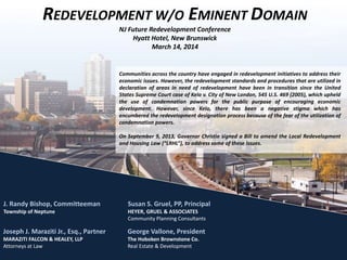 Communities across the country have engaged in redevelopment initiatives to address their
economic issues. However, the redevelopment standards and procedures that are utilized in
declaration of areas in need of redevelopment have been in transition since the United
States Supreme Court case of Kelo v. City of New London, 545 U.S. 469 (2005), which upheld
the use of condemnation powers for the public purpose of encouraging economic
development. However, since Kelo, there has been a negative stigma which has
encumbered the redevelopment designation process because of the fear of the utilization of
condemnation powers.
On September 9, 2013, Governor Christie signed a Bill to amend the Local Redevelopment
and Housing Law (“LRHL”), to address some of these issues.
REDEVELOPMENT W/O EMINENT DOMAIN
NJ Future Redevelopment Conference
Hyatt Hotel, New Brunswick
March 14, 2014
Joseph J. Maraziti Jr., Esq., Partner
MARAZITI FALCON & HEALEY, LLP
Attorneys at Law
George Vallone, President
The Hoboken Brownstone Co.
Real Estate & Development
J. Randy Bishop, Committeeman
Township of Neptune
Susan S. Gruel, PP, Principal
HEYER, GRUEL & ASSOCIATES
Community Planning Consultants
 