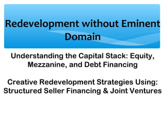 Redevelopment without Eminent
Domain
Understanding the Capital Stack: Equity,
Mezzanine, and Debt Financing
Creative Redevelopment Strategies Using:
Structured Seller Financing & Joint Ventures
 