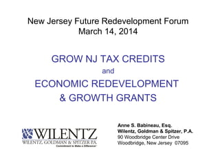 New Jersey Future Redevelopment Forum
March 14, 2014
GROW NJ TAX CREDITS
and
ECONOMIC REDEVELOPMENT
& GROWTH GRANTS
Anne S. Babineau, Esq.
Wilentz, Goldman & Spitzer, P.A.
90 Woodbridge Center Drive
Woodbridge, New Jersey 07095
 