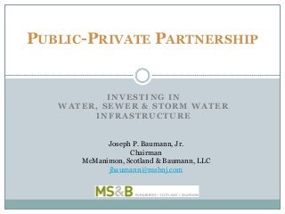 INVESTING IN
WATER, SEWER & STORM WATER
INFRASTRUCTURE
PUBLIC-PRIVATE PARTNERSHIP
Joseph P. Baumann, Jr.
Chairman
McManimon, Scotland & Baumann, LLC
jbaumann@msbnj.com
 