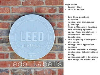 eco labels
Edge Lofts
• Energy Star
• LEED Platinum
• low flow plumbing
fixtures
• native and indigenous
plantings
• high efficiency heating
and cooling systems
• spray foam insulation +
continuous exterior
insulation
• LED lighting throughout
all units
• Energy Star appliance
package
• onsite renewable energy
production (photovoltaic
array)
• environmentally friendly
and recycled materials
 