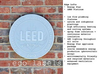 eco labels
Edge Lofts
• Energy Star
• LEED Platinum
• low flow plumbing
fixtures
• native and indigenous
plantings
• high efficiency heating
and cooling systems
• spray foam insulation +
continuous exterior
insulation
• LED lighting throughout
all units
• Energy Star appliance
package
• onsite renewable energy
production (photovoltaic
array)
• environmentally friendly
and recycled materials
• enhanced ventilation
equipment
 