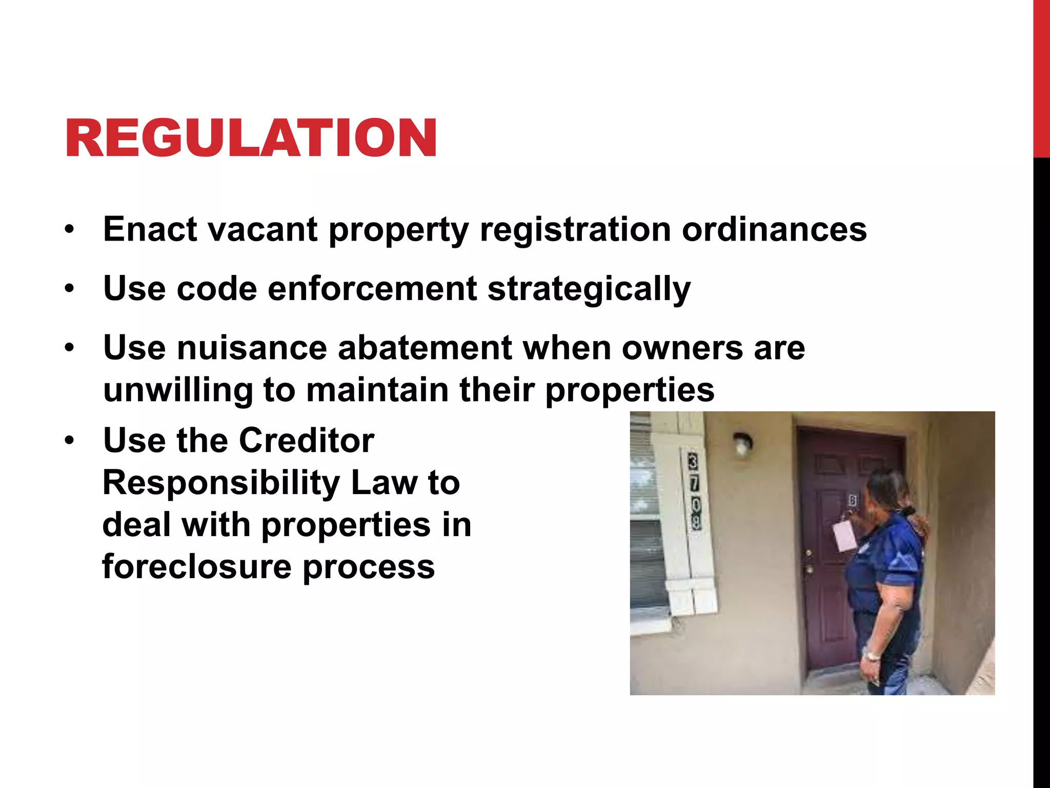 REGULATION
• Enact vacant property registration ordinances
• Use code enforcement strategically
• Use nuisance abatement when owners are
unwilling to maintain their properties
• Use the Creditor
Responsibility Law to
deal with properties in
foreclosure process
 