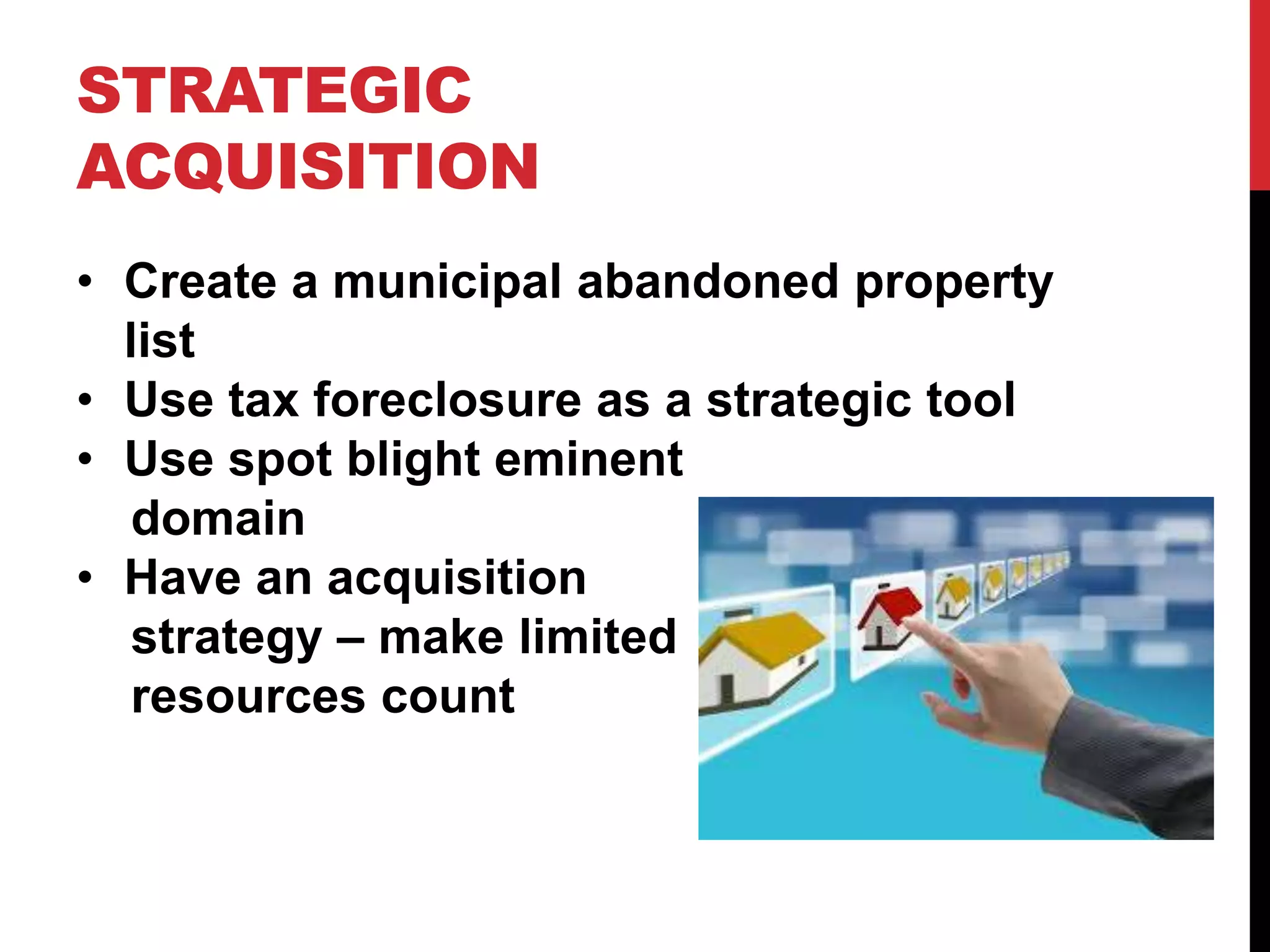 STRATEGIC
ACQUISITION
• Create a municipal abandoned property
list
• Use tax foreclosure as a strategic tool
• Use spot blight eminent
domain
• Have an acquisition
strategy – make limited
resources count
 