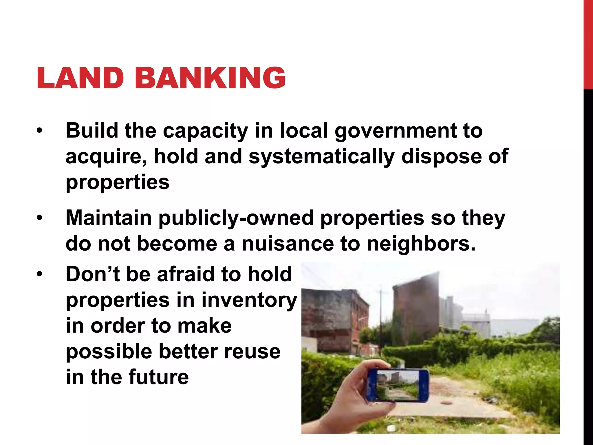 LAND BANKING
• Build the capacity in local government to
acquire, hold and systematically dispose of
properties
• Maintain publicly-owned properties so they
do not become a nuisance to neighbors.
• Don’t be afraid to hold
properties in inventory
in order to make
possible better reuse
in the future
 