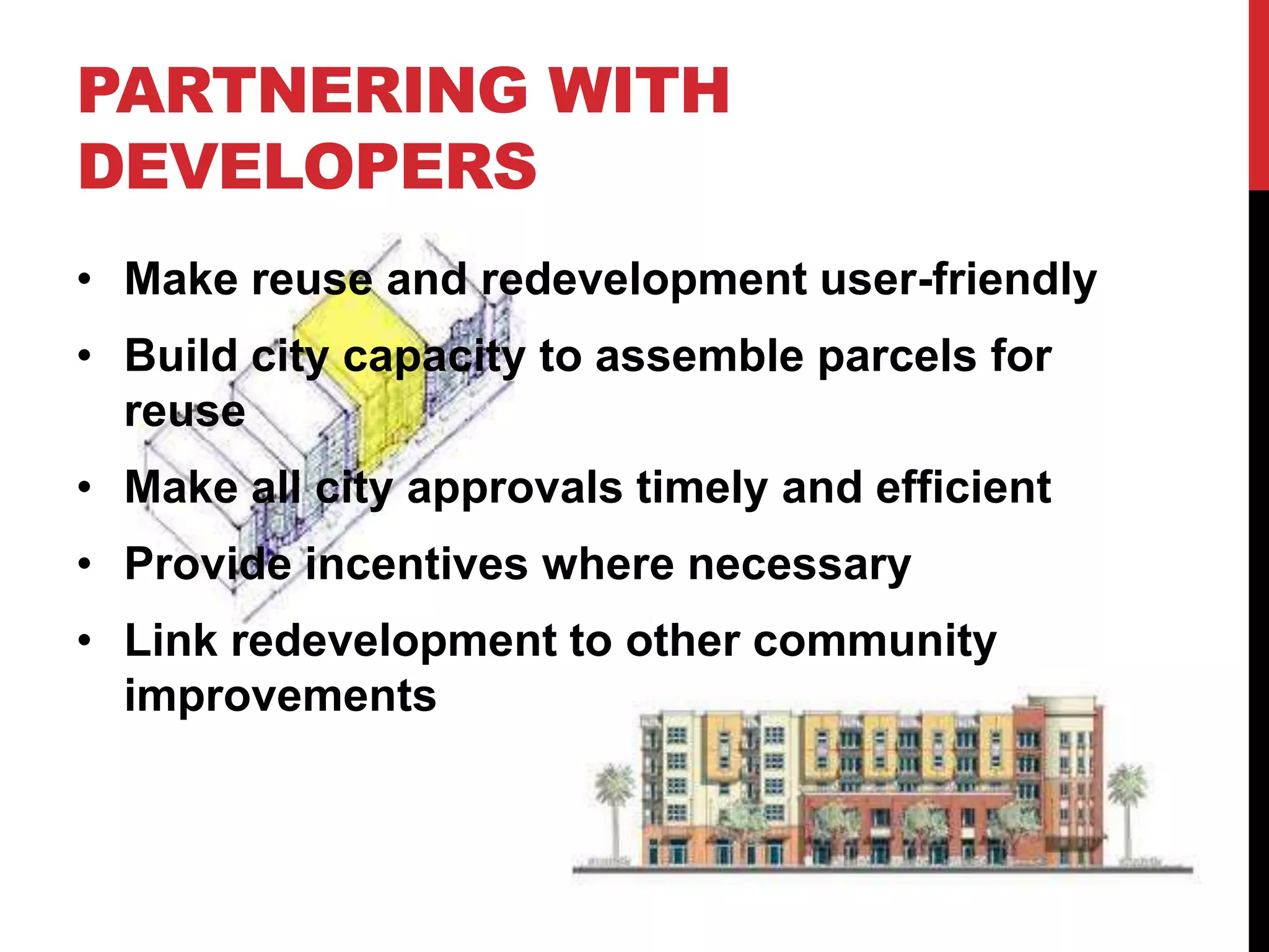 PARTNERING WITH
DEVELOPERS
• Make reuse and redevelopment user-friendly
• Build city capacity to assemble parcels for
reuse
• Make all city approvals timely and efficient
• Provide incentives where necessary
• Link redevelopment to other community
improvements
 