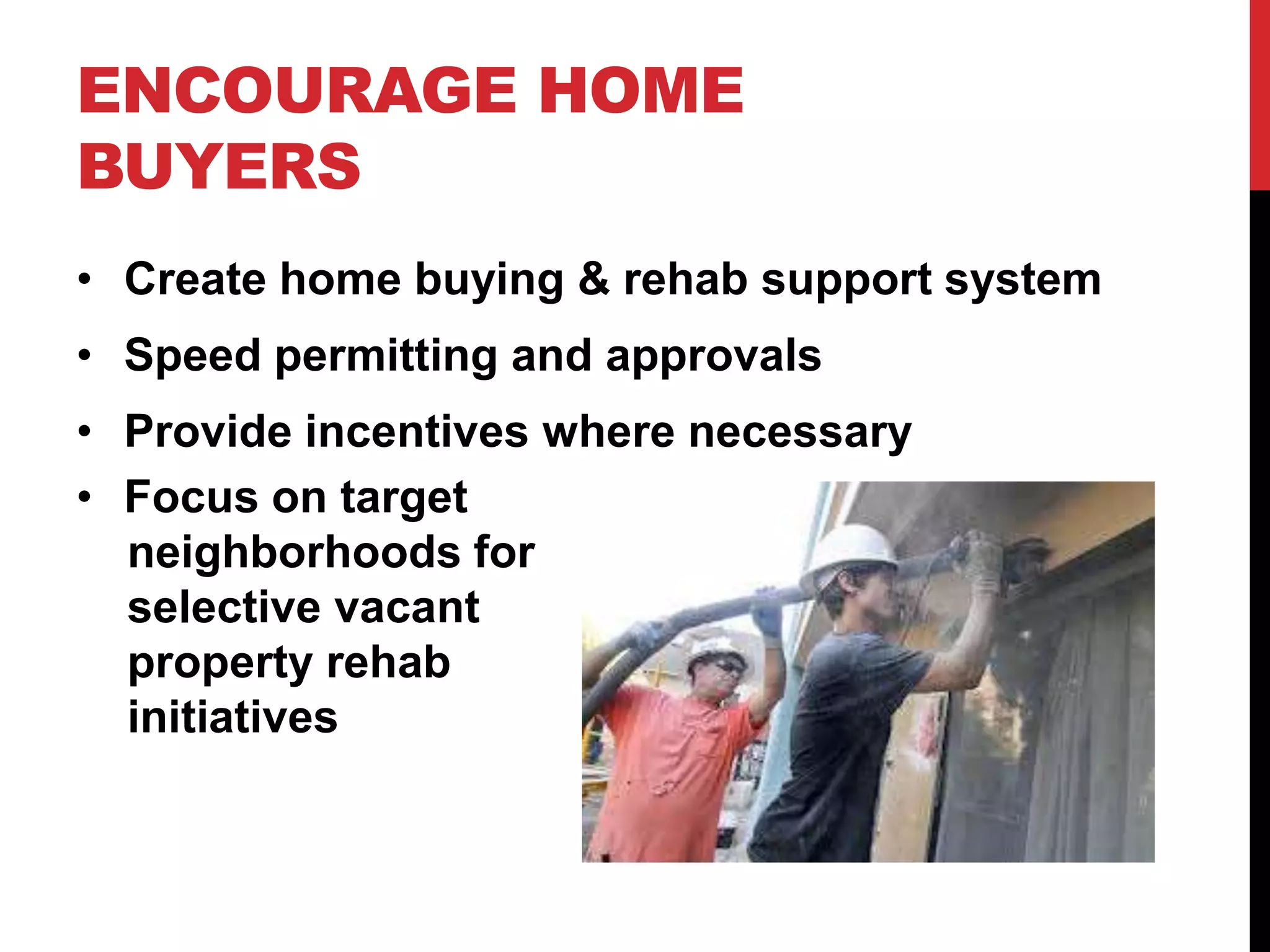 ENCOURAGE HOME
BUYERS
• Create home buying & rehab support system
• Speed permitting and approvals
• Provide incentives where necessary
• Focus on target
neighborhoods for
selective vacant
property rehab
initiatives
 