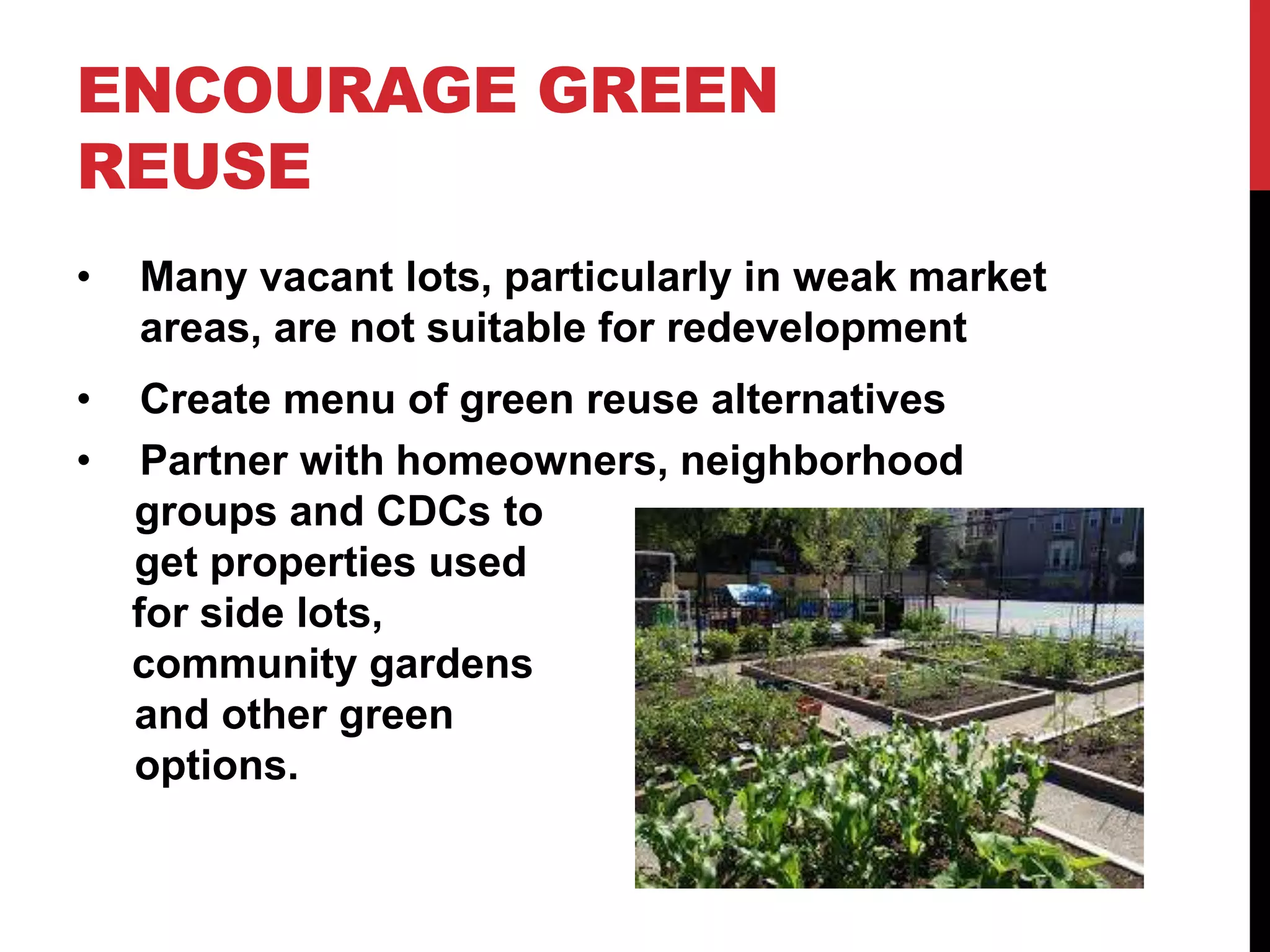 ENCOURAGE GREEN
REUSE
• Many vacant lots, particularly in weak market
areas, are not suitable for redevelopment
• Create menu of green reuse alternatives
• Partner with homeowners, neighborhood
groups and CDCs to
get properties used
for side lots,
community gardens
and other green
options.
 