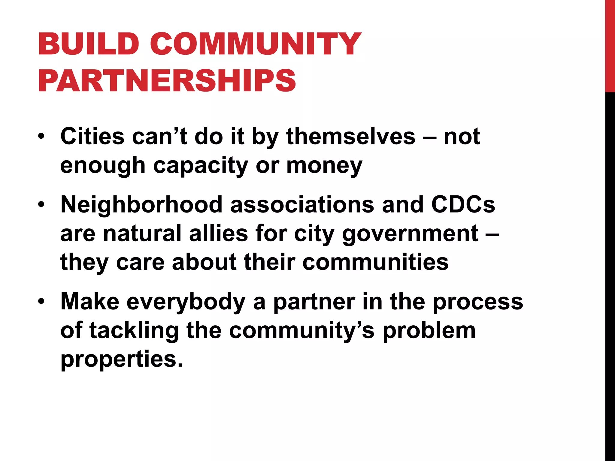 BUILD COMMUNITY
PARTNERSHIPS
• Cities can’t do it by themselves – not
enough capacity or money
• Neighborhood associations and CDCs
are natural allies for city government –
they care about their communities
• Make everybody a partner in the process
of tackling the community’s problem
properties.
 