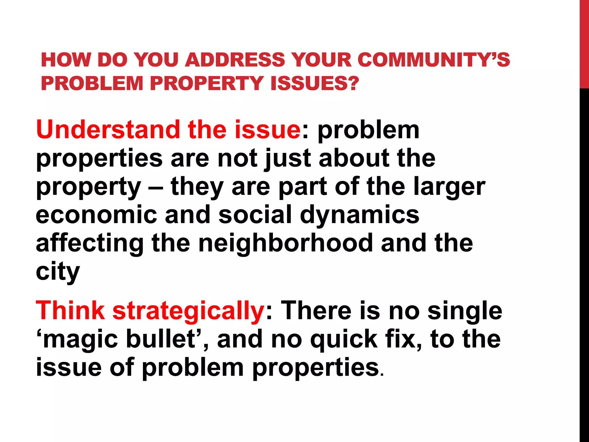 HOW DO YOU ADDRESS YOUR COMMUNITY’S
PROBLEM PROPERTY ISSUES?
Understand the issue: problem
properties are not just about the
property – they are part of the larger
economic and social dynamics
affecting the neighborhood and the
city
Think strategically: There is no single
‘magic bullet’, and no quick fix, to the
issue of problem properties.
 