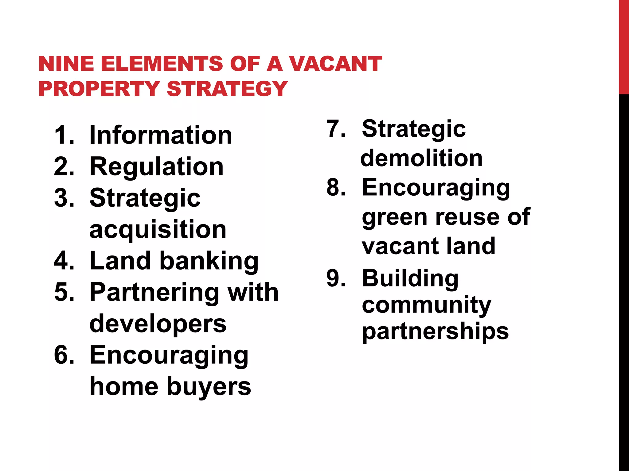 NINE ELEMENTS OF A VACANT
PROPERTY STRATEGY
1. Information
2. Regulation
3. Strategic
acquisition
4. Land banking
5. Partnering with
developers
6. Encouraging
home buyers
7. Strategic
demolition
8. Encouraging
green reuse of
vacant land
9. Building
community
partnerships
 