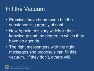 Fill the Vacuum
• Promises have been made but the
substance is currently absent.
• New Appointees vary widely in their
knowledge and the degree to which they
have an agenda.
• The right messengers with the right
messages and proposals can fill this
vacuum. If they don’t, others will.
 