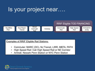 Is your project near….
Bus/Bike-
Ped
Bus Rapid
Transit
Street
Car/Light
Rail
Subway
Commuter
Rail
High Speed
Rail
Amtrak/Int
ercity
RRIF Eligible TOD FINANCING
Examples of RRIF Eligible Rail Stations:
• Commuter: MARC (DC), NJ Transit, LIRR, MBTA, PATH
• High Speed Rail: Cali High Speed Rail or NE Corridor
• Amtrak: Newark Penn Station or NYC Penn Station
 