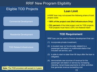 RRIF New Program Eligibility
Commercial Development
Residential Development
Eligible TOD Projects
Loan Limit
A RRIF loan may not exceed the following share of total
project costs:
• 100% of the project cost (Rail Infrastructure Only)
• 75% percent of the total project cost for TOD projects.
TOD projects must have a 25% non-federal match
TOD Requirement
RRIF loan can be used to finance development that can:
(1) incorporate private investment,
(2) is located near (or functionally related) to a
passenger rail station or multimodal station that
includes rail service, and
(3) is able to start no later than 90 days after the loan is
obligated,
(4) demonstrate new sources of revenue for the
passenger rail station or service by increasing
ridership, tenant lease payments or other activities
that generate revenue exceeding cost
15
Note: The TOD provision will sunset in 4 years
TOD Related Infrastructure
 