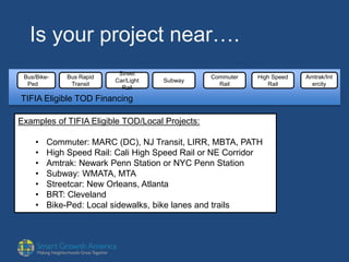 Is your project near….
Bus/Bike-
Ped
Bus Rapid
Transit
Street
Car/Light
Rail
Subway
Commuter
Rail
High Speed
Rail
Amtrak/Int
ercity
TIFIA Eligible TOD Financing
Examples of TIFIA Eligible TOD/Local Projects:
• Commuter: MARC (DC), NJ Transit, LIRR, MBTA, PATH
• High Speed Rail: Cali High Speed Rail or NE Corridor
• Amtrak: Newark Penn Station or NYC Penn Station
• Subway: WMATA, MTA
• Streetcar: New Orleans, Atlanta
• BRT: Cleveland
• Bike-Ped: Local sidewalks, bike lanes and trails
 