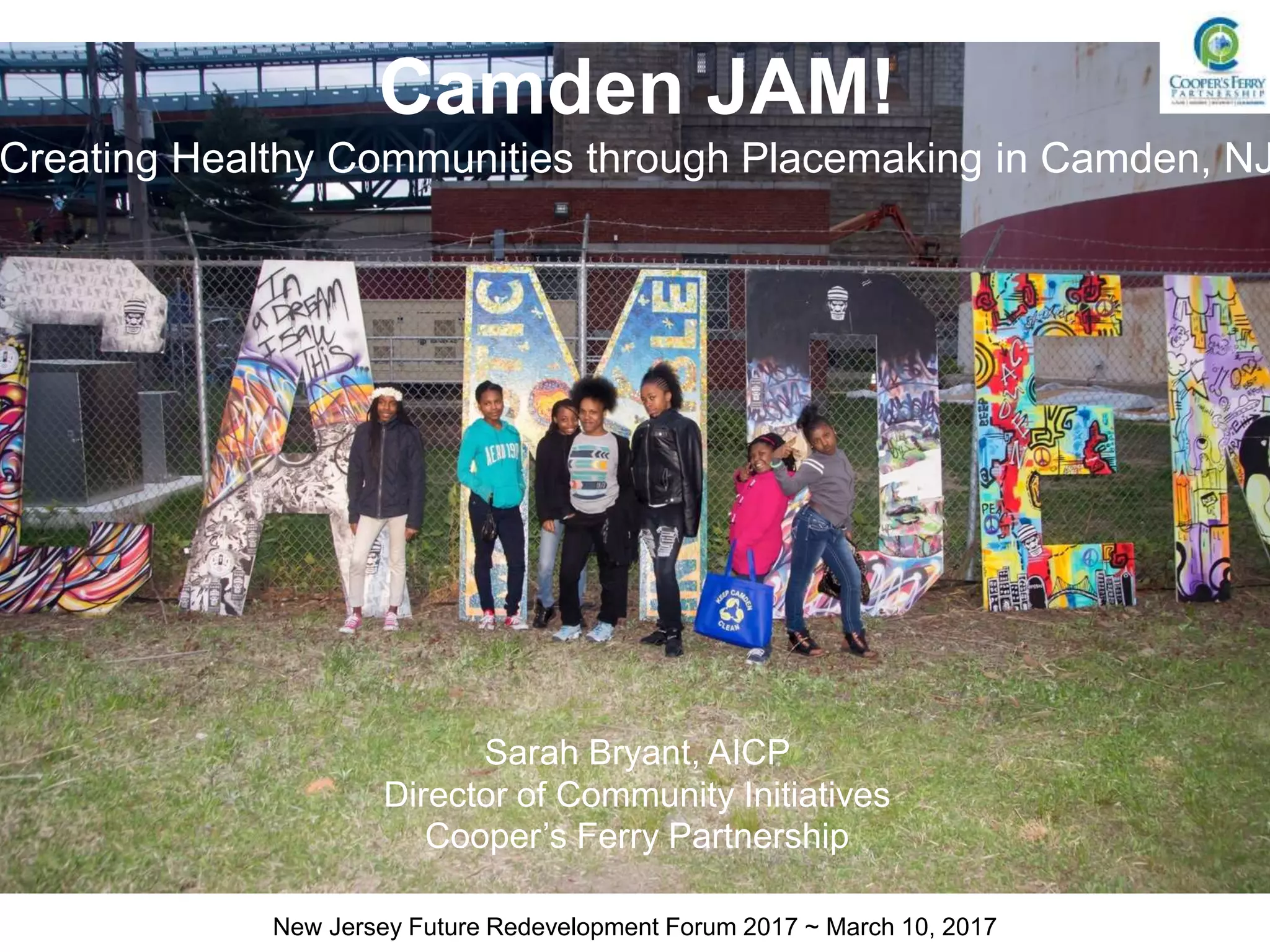 Camden JAM!
Creating Healthy Communities through Placemaking in Camden, NJ
Sarah Bryant, AICP
Director of Community Initiatives
Cooper’s Ferry Partnership
New Jersey Future Redevelopment Forum 2017 ~ March 10, 2017
