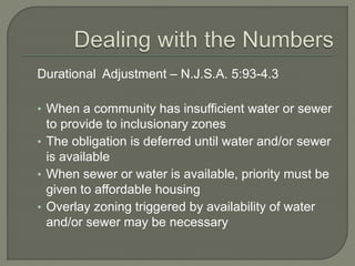 Durational Adjustment – N.J.S.A. 5:93-4.3
• When a community has insufficient water or sewer
to provide to inclusionary zones
• The obligation is deferred until water and/or sewer
is available
• When sewer or water is available, priority must be
given to affordable housing
• Overlay zoning triggered by availability of water
and/or sewer may be necessary
 
