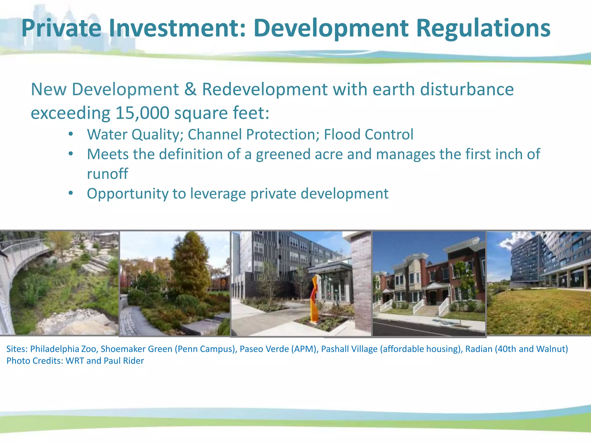 Private Investment: Development Regulations
New Development & Redevelopment with earth disturbance
exceeding 15,000 square feet:
• Water Quality; Channel Protection; Flood Control
• Meets the definition of a greened acre and manages the first inch of
runoff
• Opportunity to leverage private development
Sites: Philadelphia Zoo, Shoemaker Green (Penn Campus), Paseo Verde (APM), Pashall Village (affordable housing), Radian (40th and Walnut)
Photo Credits: WRT and Paul Rider
 