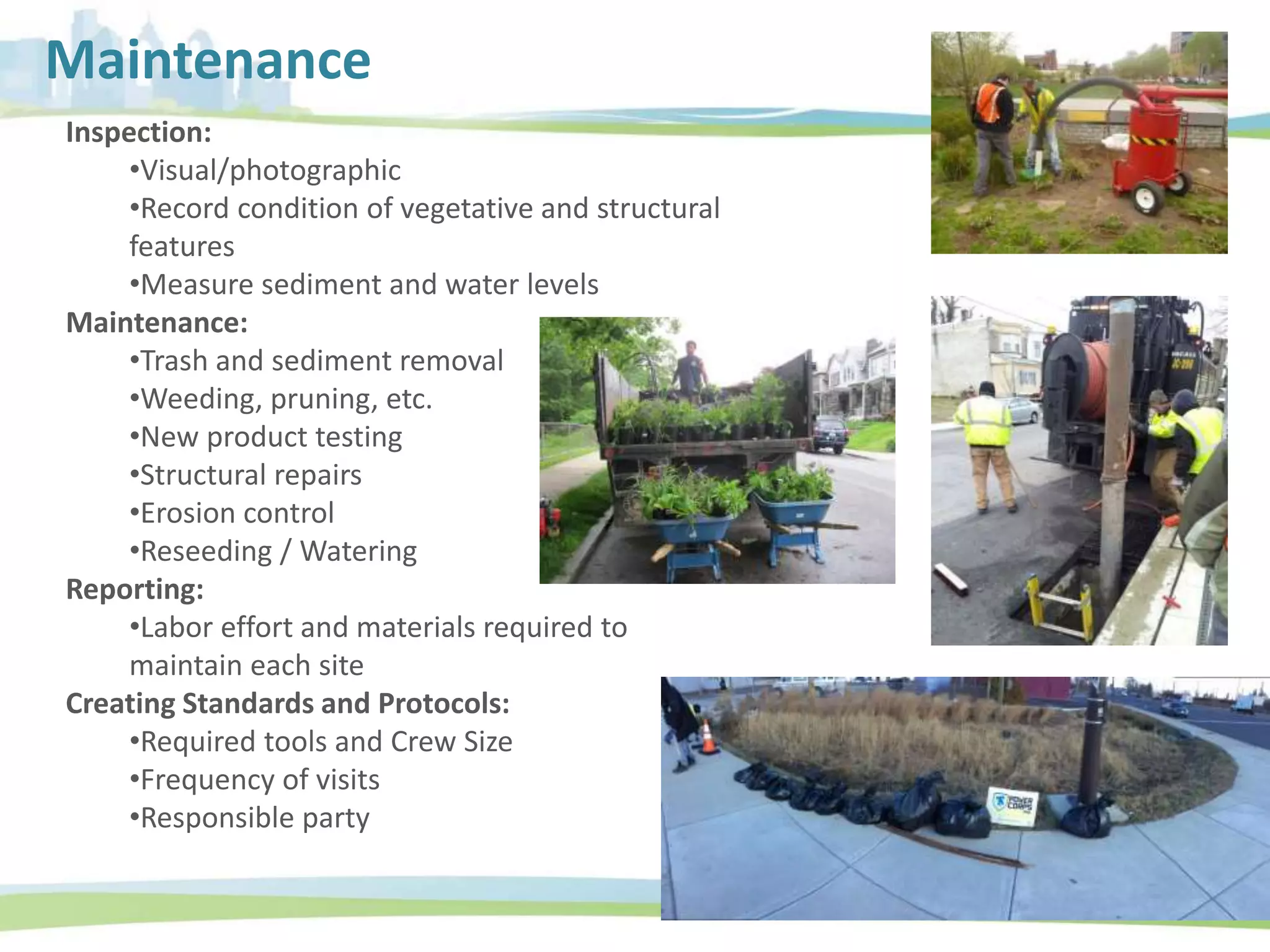 Inspection:
•Visual/photographic
•Record condition of vegetative and structural
features
•Measure sediment and water levels
Maintenance:
•Trash and sediment removal
•Weeding, pruning, etc.
•New product testing
•Structural repairs
•Erosion control
•Reseeding / Watering
Reporting:
•Labor effort and materials required to
maintain each site
Creating Standards and Protocols:
•Required tools and Crew Size
•Frequency of visits
•Responsible party
Maintenance
 