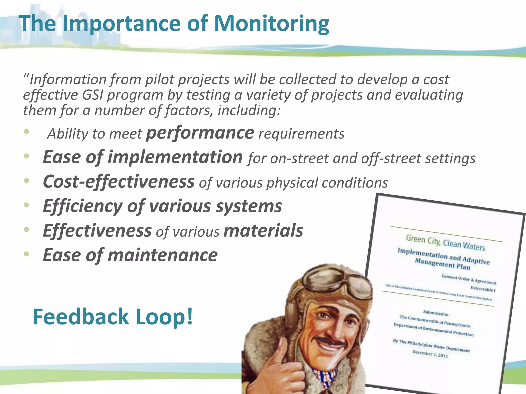 The Importance of Monitoring
“Information from pilot projects will be collected to develop a cost
effective GSI program by testing a variety of projects and evaluating
them for a number of factors, including:
• Ability to meet performance requirements
• Ease of implementation for on-street and off-street settings
• Cost-effectiveness of various physical conditions
• Efficiency of various systems
• Effectiveness of various materials
• Ease of maintenance
Feedback Loop!
 