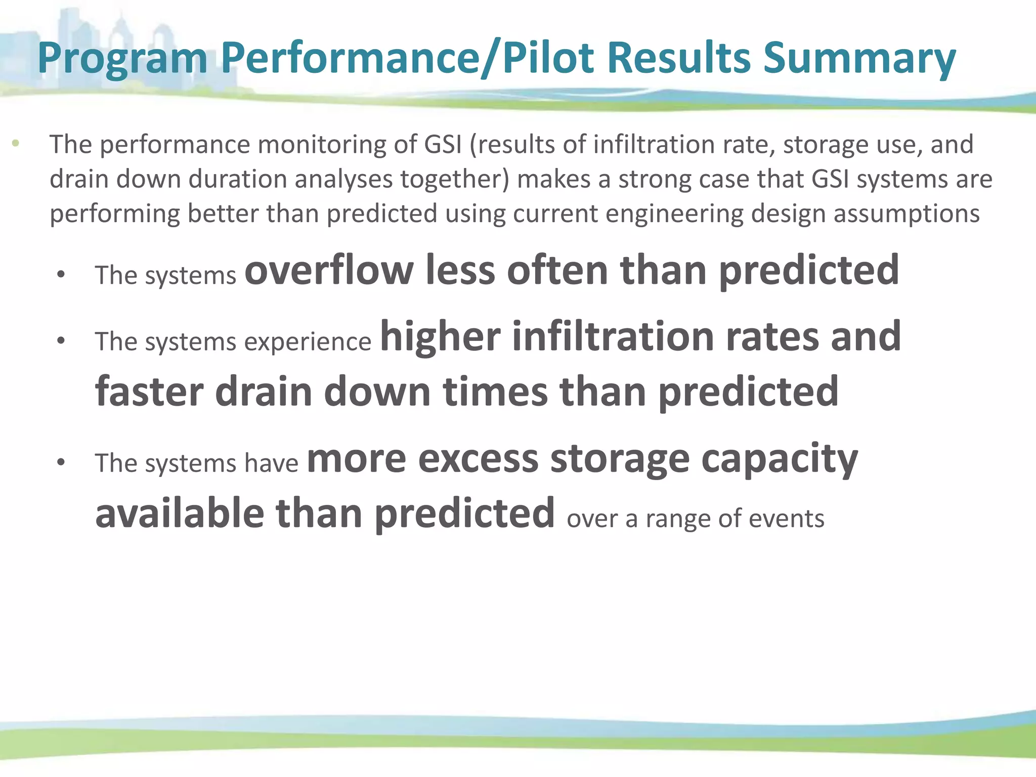 Program Performance/Pilot Results Summary
• The performance monitoring of GSI (results of infiltration rate, storage use, and
drain down duration analyses together) makes a strong case that GSI systems are
performing better than predicted using current engineering design assumptions
• The systems overflow less often than predicted
• The systems experience higher infiltration rates and
faster drain down times than predicted
• The systems have more excess storage capacity
available than predicted over a range of events
 