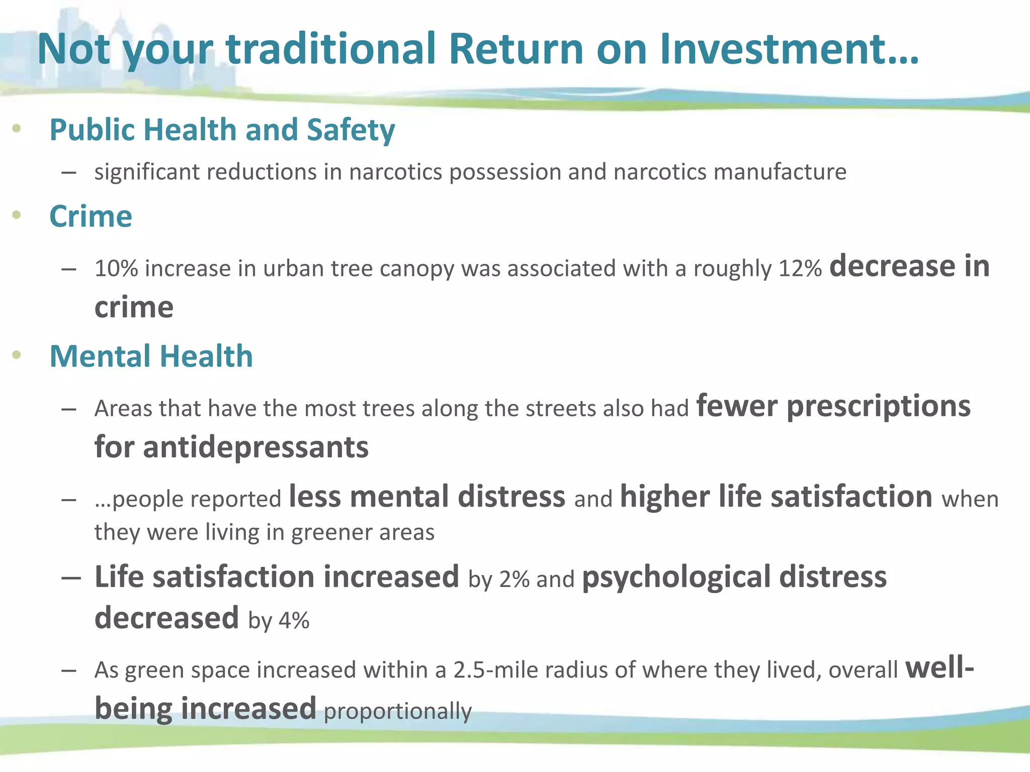 Not your traditional Return on Investment…
• Public Health and Safety
– significant reductions in narcotics possession and narcotics manufacture
• Crime
– 10% increase in urban tree canopy was associated with a roughly 12% decrease in
crime
• Mental Health
– Areas that have the most trees along the streets also had fewer prescriptions
for antidepressants
– …people reported less mental distress and higher life satisfaction when
they were living in greener areas
– Life satisfaction increased by 2% and psychological distress
decreased by 4%
– As green space increased within a 2.5-mile radius of where they lived, overall well-
being increased proportionally
 