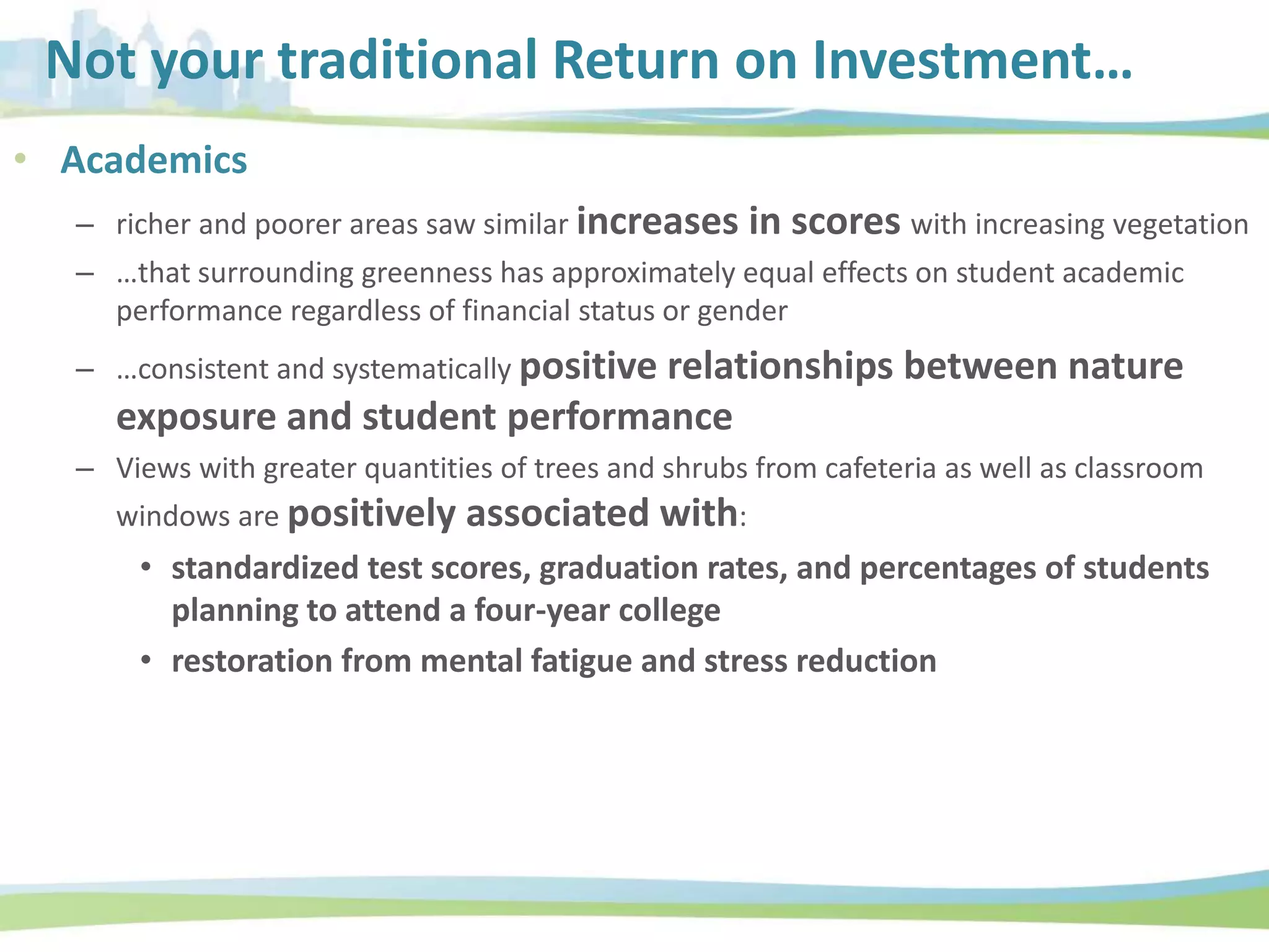 Not your traditional Return on Investment…
• Academics
– richer and poorer areas saw similar increases in scores with increasing vegetation
– …that surrounding greenness has approximately equal effects on student academic
performance regardless of financial status or gender
– …consistent and systematically positive relationships between nature
exposure and student performance
– Views with greater quantities of trees and shrubs from cafeteria as well as classroom
windows are positively associated with:
• standardized test scores, graduation rates, and percentages of students
planning to attend a four-year college
• restoration from mental fatigue and stress reduction
 
