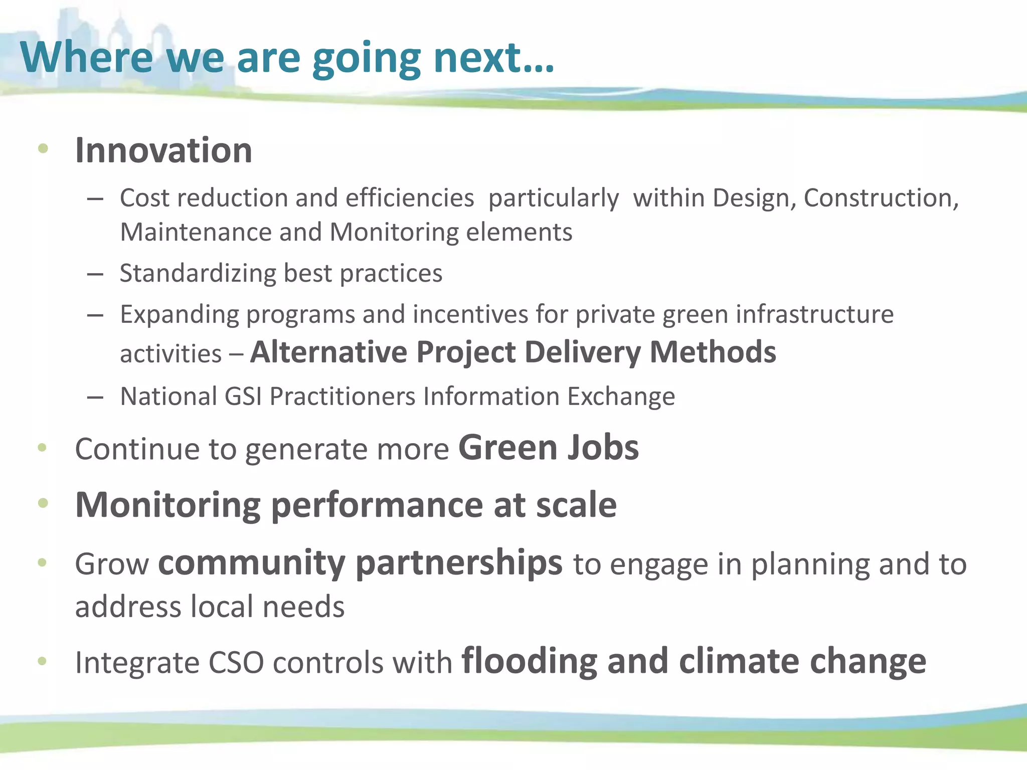 Where we are going next…
• Innovation
– Cost reduction and efficiencies particularly within Design, Construction,
Maintenance and Monitoring elements
– Standardizing best practices
– Expanding programs and incentives for private green infrastructure
activities – Alternative Project Delivery Methods
– National GSI Practitioners Information Exchange
• Continue to generate more Green Jobs
• Monitoring performance at scale
• Grow community partnerships to engage in planning and to
address local needs
• Integrate CSO controls with flooding and climate change
 