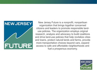 New Jersey Future is a nonprofit, nonpartisan
organization that brings together concerned
citizens and leaders to promote responsible land-
use policies. The organization employs original
research, analysis and advocacy to build coalitions
and drive land-use policies that help revitalize cities
and towns, protect natural lands and farms, provide
more transportation choices beyond cars, expand
access to safe and affordable neighborhoods and
fuel a prosperous economy.
 