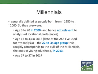 Millennials
• generally defined as people born from ~1980 to
~2000. So they are/were:
• Age 0 to 20 in 2000 (and hence not relevant to
analysis of locational preferences)
• Age 13 to 33 in 2013 (date of the ACS I’ve used
for my analysis) – the 22-to-34 age group thus
roughly corresponds to the bulk of the Millennials,
the ones in young adulthood, in 2013.
• Age 17 to 37 in 2017
 