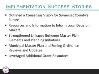 IMPLEMENTATION SUCCESS STORIES
 Outlined a Consensus Vision for Somerset County’s
Future
 Resources and Information to Inform Local Decision
Makers
 Strengthened Linkages Between Master Plan
Elements and Planning Initiatives
 Municipal Master Plan and Zoning Ordinance
Reviews and Updates
 Leveraged Additional Grant Resources
 
