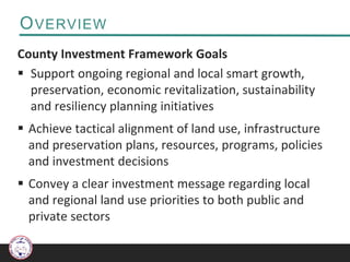 OVERVIEW
County Investment Framework Goals
 Support ongoing regional and local smart growth,
preservation, economic revitalization, sustainability
and resiliency planning initiatives
 Achieve tactical alignment of land use, infrastructure
and preservation plans, resources, programs, policies
and investment decisions
 Convey a clear investment message regarding local
and regional land use priorities to both public and
private sectors
 