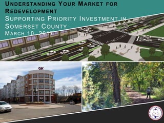 UNDERSTANDING YOUR MARKET FOR
REDEVELOPMENT
SUPPORTING PRIORITY INVESTMENT IN
SOMERSET COUNTY
MARCH 10, 2017
 
