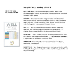 DESIGN FOR WELL
BUILDING STANDARD
Design for WELL Building Standard
OBJECTIVE: We as architects are best positioned to improve the
population health through WELL Building Standard design for all building
types and public spaces
HOUSING – How we can lead the design of better home to promote
healthy living. Indoor and outdoor gardens to reduce stress and mental
health, promote fresh air ventilation, clean potable water and recycle
water for irrigation, encourage activities and fitness
SCHOOLS – How educational facility teach our children to become
healthier. How the physical environment encourage activities. i.e.,
Physical Activity Design Guideline for SCHOOL ARCHITECTURE
WORKPLACE – Office building and work place environment should raise
our standard of active work environment. i.e., WELL Building Standard is
a tool to make our work place a healthier place
COMMERCE – Financially active business commerce, market place,
restaurants, coffee shops
INSTITUTIONS – Well designed town centers promotes convenient public
buildings for local government, police and courts, libraries, post office and
religious buildings
 