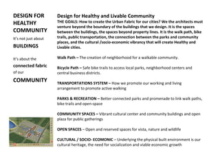 DESIGN FOR
HEALTHY
COMMUNITY
It’s not just about
BUILDINGS
It’s about the
connected fabric
of our
COMMUNITY
Design for Healthy and Livable Community
THE GOALS: How to create the Urban Fabric for our cities? We the architects must
venture beyond the boundary of the buildings that we design. It is the spaces
between the buildings, the spaces beyond property lines. It is the walk path, bike
trails, public transportation, the connection between the parks and community
places, and the cultural /socio-economic vibrancy that will create Healthy and
Livable cities.
Walk Path – The creation of neighborhood for a walkable community.
Bicycle Path – Safe bike trails to access local parks, neighborhood centers and
central business districts.
TRANSPORTATIONS SYSTEM – How we promote our working and living
arrangement to promote active walking
PARKS & RECREATION – Better connected parks and promenade to link walk paths,
bike trails and open-space
COMMUNITY SPACES – Vibrant cultural center and community buildings and open
plaza for public gatherings
OPEN SPACES – Open and reserved spaces for vista, nature and wildlife
CULTURAL / SOCIO- ECOMONIC – Underlying the physical built environment is our
cultural heritage, the need for socialization and viable economic growth
 