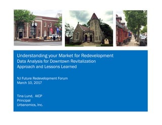 Understanding your Market for Redevelopment
Data Analysis for Downtown Revitalization
Approach and Lessons Learned
NJ Future Redevelopment Forum
March 10, 2017
Tina Lund, AICP
Principal
Urbanomics, Inc.
 
