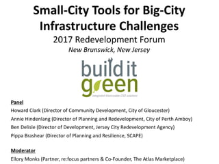 Small-City	Tools	for	Big-City	
Infrastructure	Challenges	
2017	Redevelopment	Forum	
New	Brunswick,	New	Jersey	
Panel	
Howard	Clark	(Director	of	Community	Development,	City	of	Gloucester)	
Annie	Hindenlang	(Director	of	Planning	and	Redevelopment,	City	of	Perth	Amboy)		
Ben	Delisle	(Director	of	Development,	Jersey	City	Redevelopment	Agency)	
Pippa	Brashear	(Director	of	Planning	and	Resilience,	SCAPE)	
	
Moderator	
Ellory	Monks	(Partner,	re:focus	partners	&	Co-Founder,	The	Atlas	Marketplace)	
 
