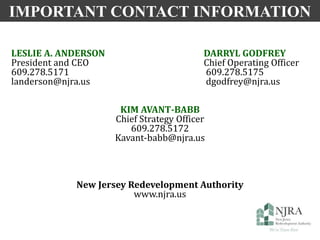 IMPORTANT CONTACT INFORMATION
LESLIE A. ANDERSON DARRYL GODFREY
President and CEO Chief Operating Officer
609.278.5171 609.278.5175
landerson@njra.us dgodfrey@njra.us
KIM AVANT-BABB
Chief Strategy Officer
609.278.5172
Kavant-babb@njra.us
New Jersey Redevelopment Authority
www.njra.us
 