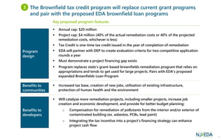 5
Key proposed program features
 Annual cap: $20 million
 Project cap: $4 million (40% of the actual remediation costs or 40% of the projected
remediation costs, whichever is less)
 Tax Credit is one-time tax credit issued in the year of completion of remediation
 EDA will partner with DEP to create evaluation criteria for two competitive application
rounds a year
 Must demonstrate a project financing gap exists
 Program replaces state’s grant-based brownfields remediation program that relies on
appropriations and tends to get used for large projects. Pairs with EDA’s proposed
expanded Brownfields Loan Program
 Increased tax base, creation of new jobs, utilization of existing infrastructure,
protection of human health and the environment
 Will catalyze more remediation projects, including smaller projects, increase job
creation and economic development, and provide for better budget planning:
o Compensation for remediation of pollutants from the interior and/or exterior of
contaminated building (ex. asbestos, PCBs, lead paint)
o Integrating the tax incentive into a project’s financing strategy can enhance
project cash flow
Program
design
Benefits to
communities
The Brownfield tax credit program will replace current grant programs
and pair with the proposed EDA brownfield loan programs
3
Benefits to
developers
 