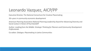 Leonardo Vazquez, AICP/PP
Executive Director, The National Consortium for Creative Placemaking
20+ years in community economic development
American Planning Association National Planning Leadership Award for Advancing Diversity and
Social Justice in Honor of Paul Davidoff
Author: Leading from the Middle: Strategic Thinking for Planners and Community Development
Professionals
Co-editor: Dialogos: Placemaking in Latino Communities
 
